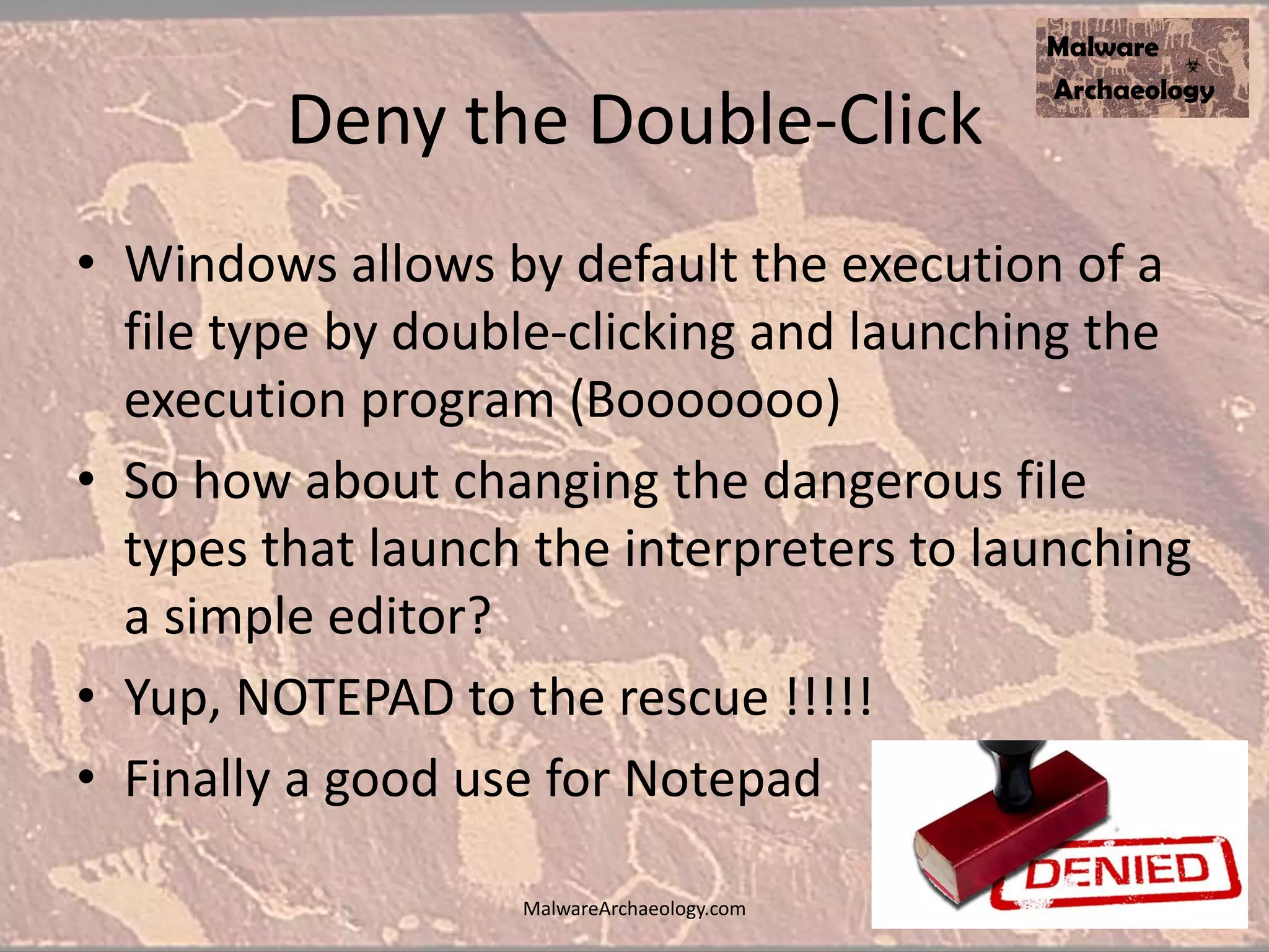 Deny the Double-Click
• Windows allows by default the execution of a
file type by double-clicking and launching the
execution program (Booooooo)
• So how about changing the dangerous file
types that launch the interpreters to launching
a simple editor?
• Yup, NOTEPAD to the rescue !!!!!
• Finally a good use for Notepad
MalwareArchaeology.com
 