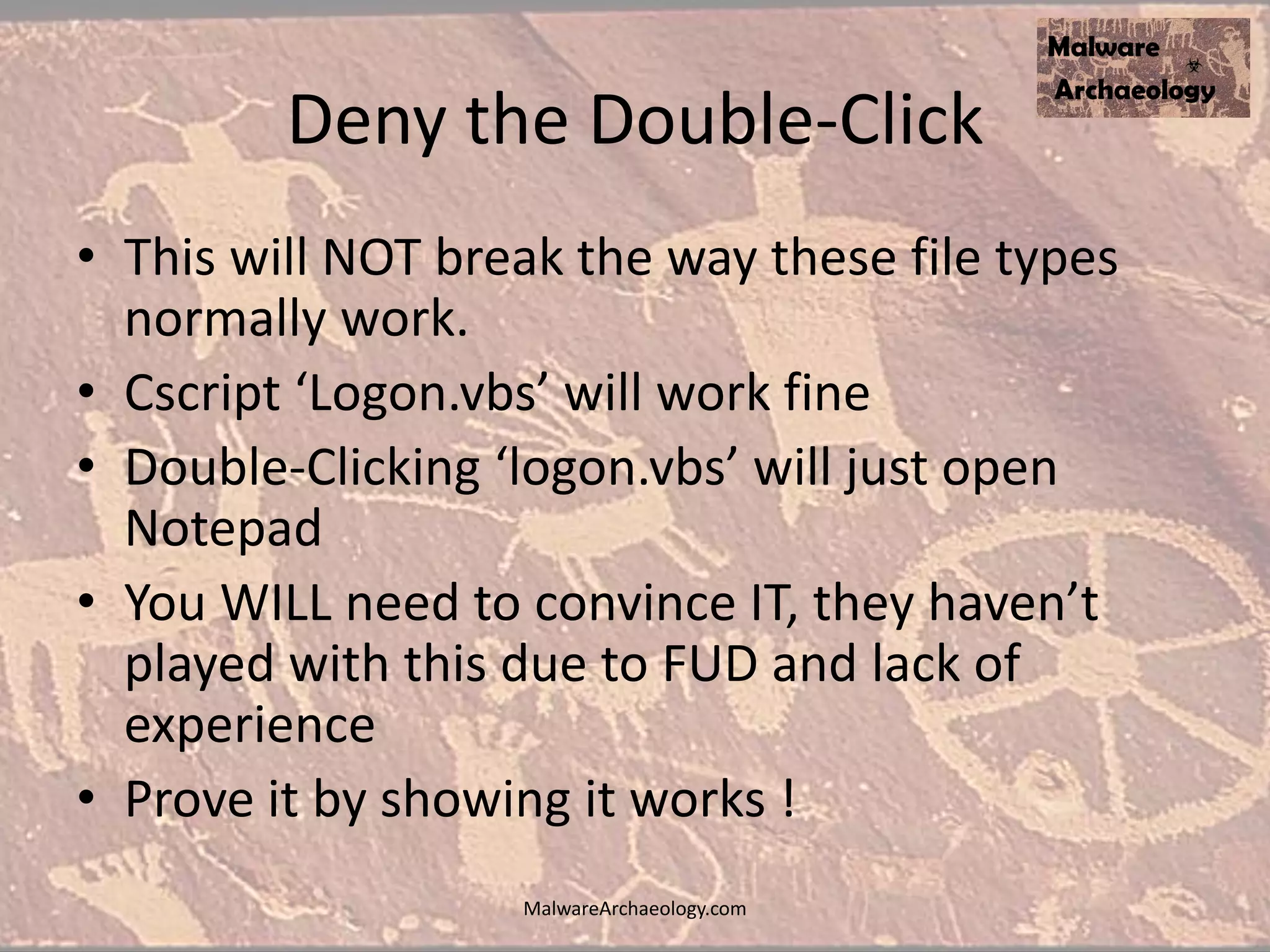 Deny the Double-Click
• This will NOT break the way these file types
normally work.
• Cscript ‘Logon.vbs’ will work fine
• Double-Clicking ‘logon.vbs’ will just open
Notepad
• You WILL need to convince IT, they haven’t
played with this due to FUD and lack of
experience
• Prove it by showing it works !
MalwareArchaeology.com
 
