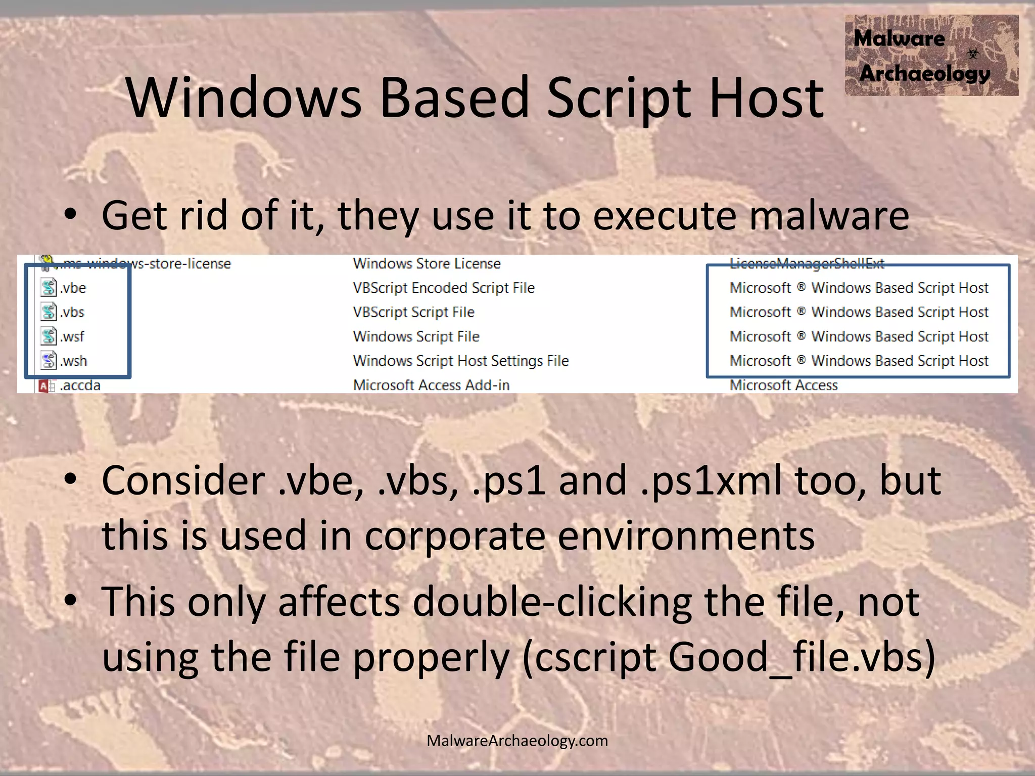 Windows Based Script Host
• Get rid of it, they use it to execute malware
• Consider .vbe, .vbs, .ps1 and .ps1xml too, but
this is used in corporate environments
• This only affects double-clicking the file, not
using the file properly (cscript Good_file.vbs)
MalwareArchaeology.com
 