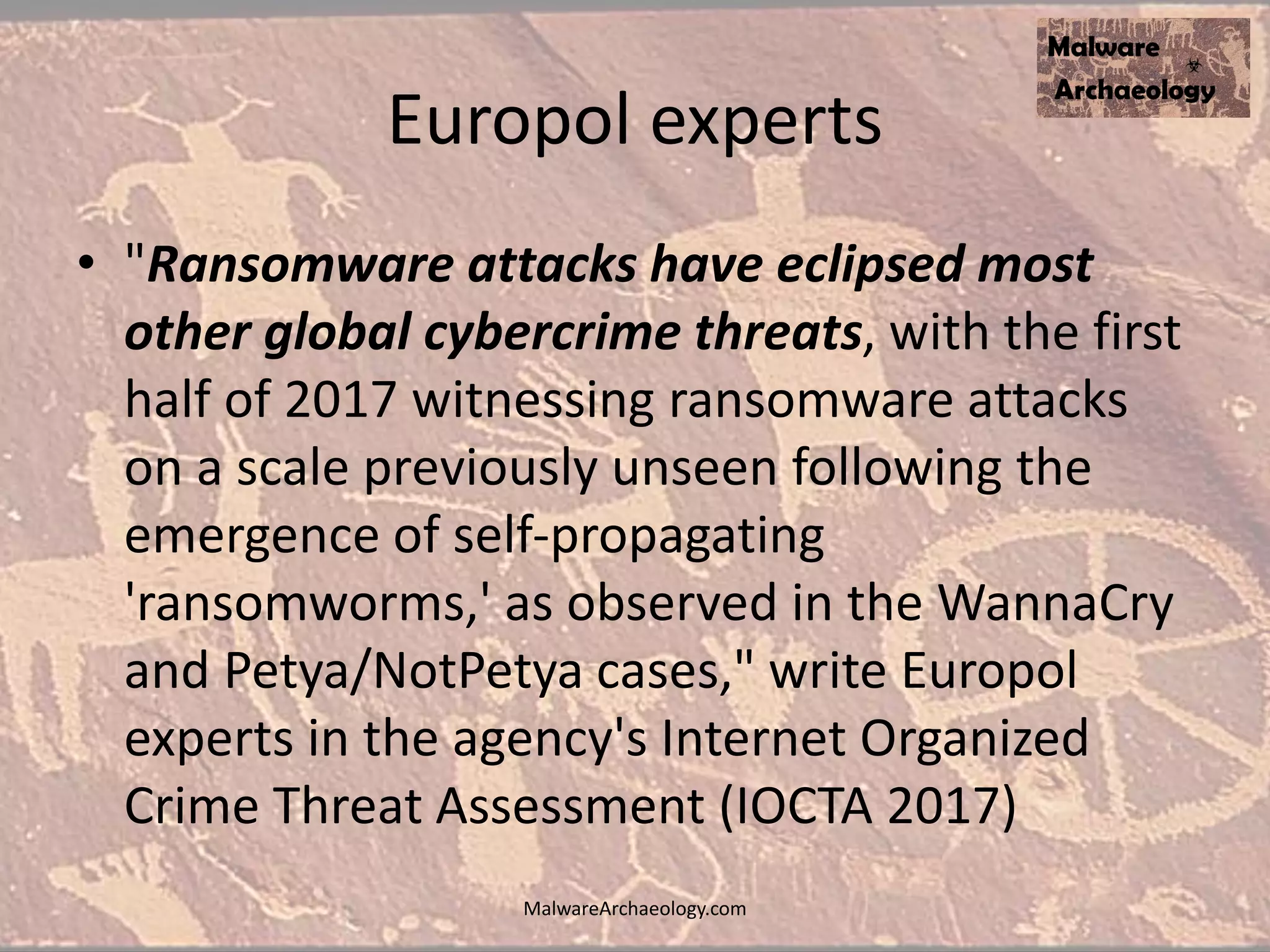 Europol experts
• "Ransomware attacks have eclipsed most
other global cybercrime threats, with the first
half of 2017 witnessing ransomware attacks
on a scale previously unseen following the
emergence of self-propagating
'ransomworms,' as observed in the WannaCry
and Petya/NotPetya cases," write Europol
experts in the agency's Internet Organized
Crime Threat Assessment (IOCTA 2017)
MalwareArchaeology.com
 