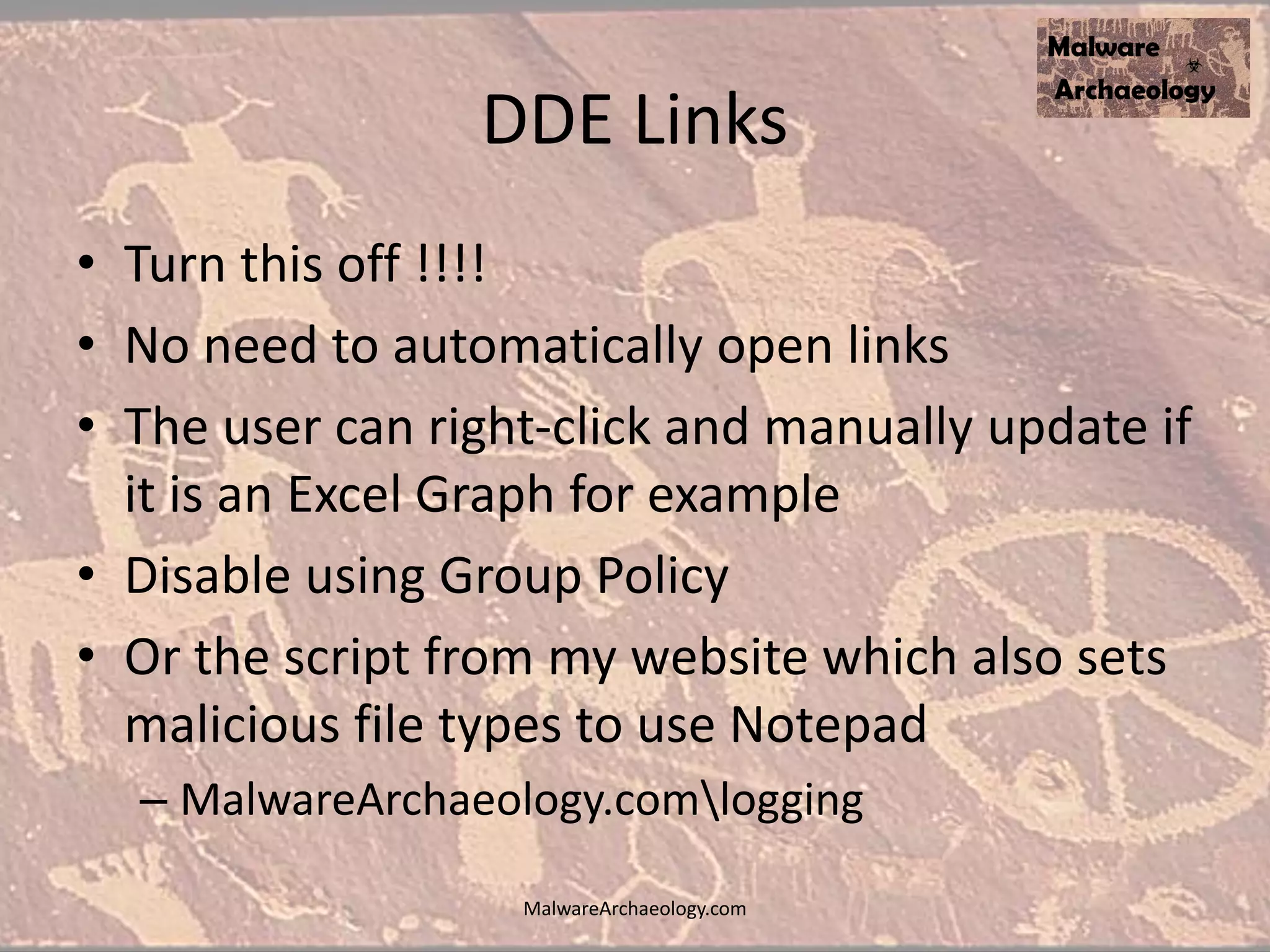 DDE Links
• Turn this off !!!!
• No need to automatically open links
• The user can right-click and manually update if
it is an Excel Graph for example
• Disable using Group Policy
• Or the script from my website which also sets
malicious file types to use Notepad
– MalwareArchaeology.comlogging
MalwareArchaeology.com
 