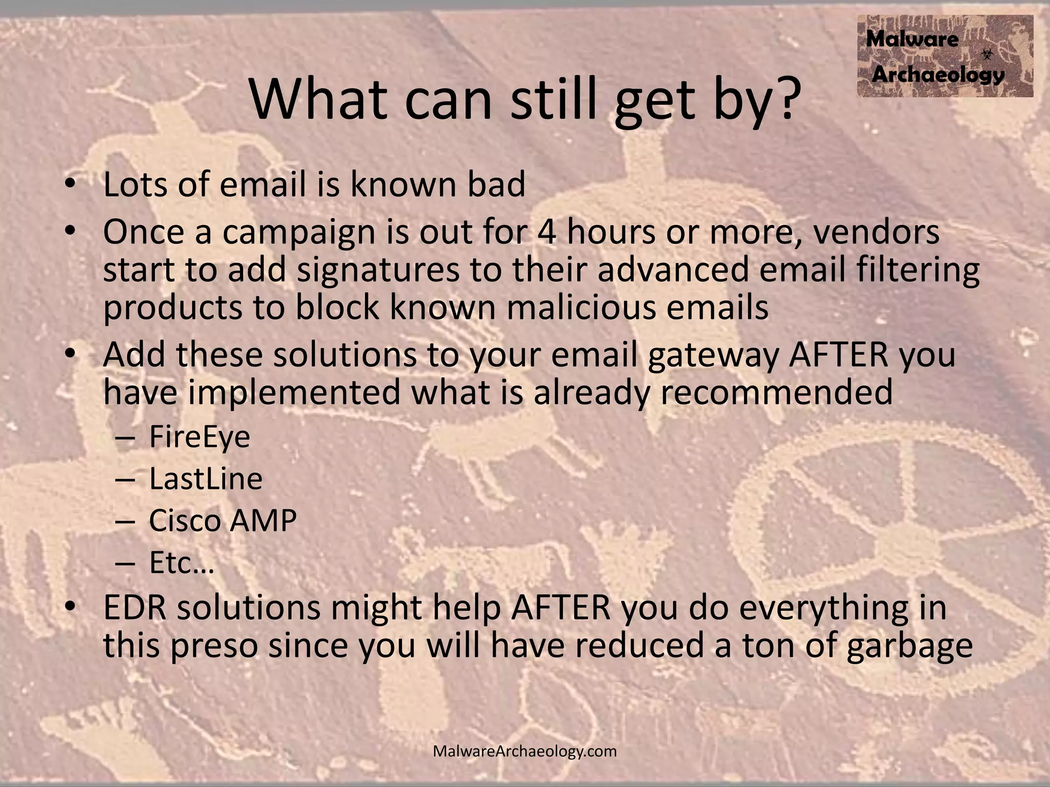 What can still get by?
• Lots of email is known bad
• Once a campaign is out for 4 hours or more, vendors
start to add signatures to their advanced email filtering
products to block known malicious emails
• Add these solutions to your email gateway AFTER you
have implemented what is already recommended
– FireEye
– LastLine
– Cisco AMP
– Etc…
• EDR solutions might help AFTER you do everything in
this preso since you will have reduced a ton of garbage
MalwareArchaeology.com
 