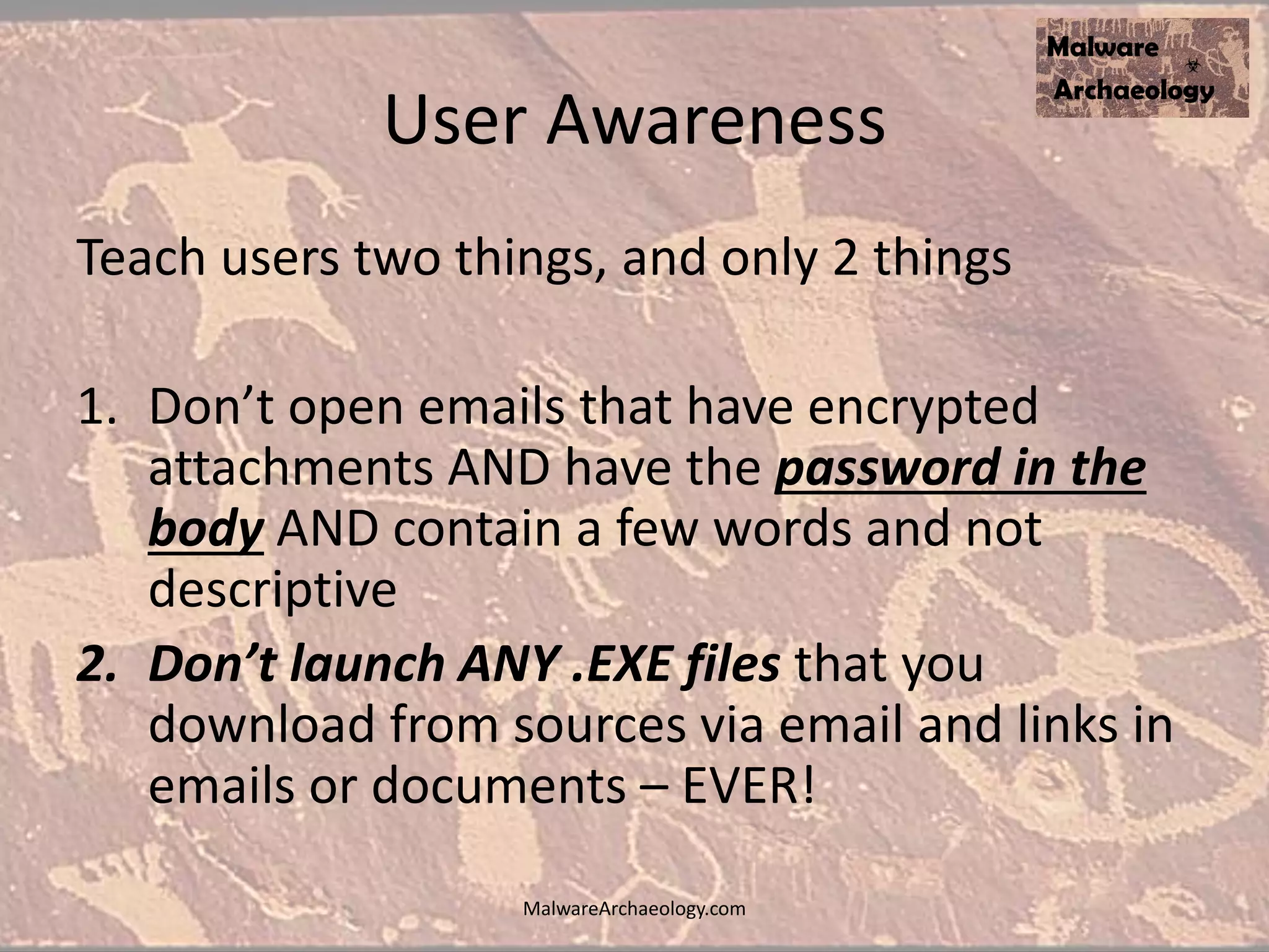 User Awareness
Teach users two things, and only 2 things
1. Don’t open emails that have encrypted
attachments AND have the password in the
body AND contain a few words and not
descriptive
2. Don’t launch ANY .EXE files that you
download from sources via email and links in
emails or documents – EVER!
MalwareArchaeology.com
 