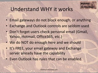 Understand WHY it works
• Email gateways do not block enough, or anything
• Exchange and Outlook controls are seldom used
• Don’t forget users check personal email (Gmail,
Yahoo, Hotmail, Office365, etc.)
• We do NOT do enough here and we should
• It’s FREE, your email gateway and Exchange
server already have the capability
• Even Outlook has rules that can be enabled
MalwareArchaeology.com
 