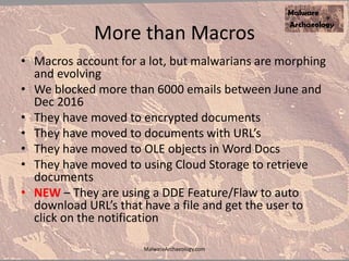 More than Macros
• Macros account for a lot, but malwarians are morphing
and evolving
• We blocked more than 6000 emails between June and
Dec 2016
• They have moved to encrypted documents
• They have moved to documents with URL’s
• They have moved to OLE objects in Word Docs
• They have moved to using Cloud Storage to retrieve
documents
• NEW – They are using a DDE Feature/Flaw to auto
download URL’s that have a file and get the user to
click on the notification
MalwareArchaeology.com
 