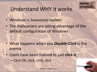 Understand WHY it works
• Windows is Sooooooo broken
• The malwarians are taking advantage of the
default configuration of Windows
• What happens when you Double-Click is the
enemy
• Users have been trained to just click it
– Click OK, click, click, click
MalwareArchaeology.com
 