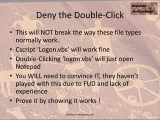 Deny the Double-Click
• This will NOT break the way these file types
normally work.
• Cscript ‘Logon.vbs’ will work fine
• Double-Clicking ‘logon.vbs’ will just open
Notepad
• You WILL need to convince IT, they haven’t
played with this due to FUD and lack of
experience
• Prove it by showing it works !
MalwareArchaeology.com
 
