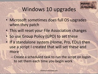 Windows 10 upgrades
• Microsoft sometimes does full OS upgrades
when they patch
• This will reset your File Association changes
• So use Group Policy (GPO) to set these
• If a standalone system (Home, Pro, EDU) then
use a script I created that will set these and
more
– Create a scheduled task to run the script on logon
to set them each time you begin work
MalwareArchaeology.com
 