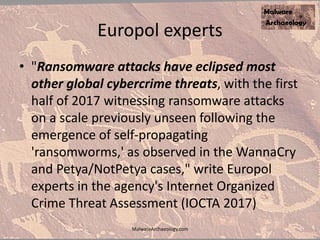 Europol experts
• "Ransomware attacks have eclipsed most
other global cybercrime threats, with the first
half of 2017 witnessing ransomware attacks
on a scale previously unseen following the
emergence of self-propagating
'ransomworms,' as observed in the WannaCry
and Petya/NotPetya cases," write Europol
experts in the agency's Internet Organized
Crime Threat Assessment (IOCTA 2017)
MalwareArchaeology.com
 