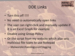DDE Links
• Turn this off !!!!
• No need to automatically open links
• The user can right-click and manually update if
it is an Excel Graph for example
• Disable using Group Policy
• Or the script from my website which also sets
malicious file types to use Notepad
– MalwareArchaeology.comlogging
MalwareArchaeology.com
 