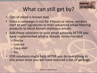 What can still get by?
• Lots of email is known bad
• Once a campaign is out for 4 hours or more, vendors
start to add signatures to their advanced email filtering
products to block known malicious emails
• Add these solutions to your email gateway AFTER you
have implemented what is already recommended
– FireEye
– LastLine
– Cisco AMP
– Etc…
• EDR solutions might help AFTER you do everything in
this preso since you will have reduced a ton of garbage
MalwareArchaeology.com
 
