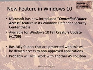 New Feature in Windows 10
• Microsoft has now introduced ”Controlled Folder
Access” feature in its Windows Defender Security
Center that is
• Available for Windows 10 Fall Creators Update
(v1709)
• Basically folders that are protected with this wil
be denied access to non-approved applications
• Probably will NOT work with another AV solution
MalwareArchaeology.com
 