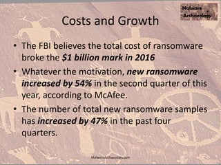 Costs and Growth
• The FBI believes the total cost of ransomware
broke the $1 billion mark in 2016
• Whatever the motivation, new ransomware
increased by 54% in the second quarter of this
year, according to McAfee.
• The number of total new ransomware samples
has increased by 47% in the past four
quarters.
MalwareArchaeology.com
 