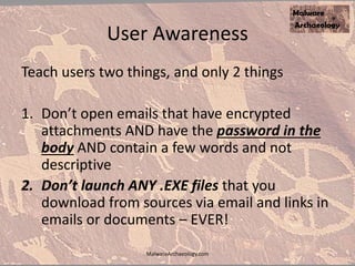 User Awareness
Teach users two things, and only 2 things
1. Don’t open emails that have encrypted
attachments AND have the password in the
body AND contain a few words and not
descriptive
2. Don’t launch ANY .EXE files that you
download from sources via email and links in
emails or documents – EVER!
MalwareArchaeology.com
 