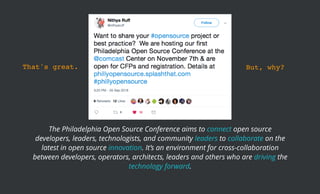 The Philadelphia Open Source Conference aims to connect open source
developers, leaders, technologists, and community leaders to collaborate on the
latest in open source innovation. It’s an environment for cross-collaboration
between developers, operators, architects, leaders and others who are driving the
technology forward.
That's great. But, why?
 