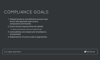 COMPLIANCE GOALSCOMPLIANCE GOALS
1. Shipped products and delivered services have
secure and approved open source
components and licenses.
2. Ensure license requirements are upheld.
1. Notices and attribution within and outside of code.
3. Vulnerabilities are tracked and remediations
incorporated.
4. Redistribution of source code as appropriate.
@lcalcote2 C's deep. Quit here?
 