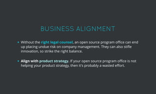 BUSINESS ALIGNMENTBUSINESS ALIGNMENT 
 
Without the right legal counsel, an open source program oﬃce can end
up placing undue risk on company management. They can also stiﬂe
innovation, so strike the right balance.
 
Align with product strategy. If your open source program oﬃce is not
helping your product strategy, then it's probably a wasted eﬀort.
 