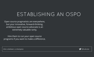 ESTABLISHING AN OSPOESTABLISHING AN OSPO
@lcalcoteHire a believer; a champion
Open source pragmatists are everywhere,
but your innovative, forward-thinking,
ambitious open source advocate is an
extremely valuable rarity.
 
Hire them to run your open source
programs if you want to make a diﬀerence.
 