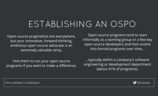 ESTABLISHING AN OSPOESTABLISHING AN OSPO
@lcalcoteHire a believer; a champion
Open source pragmatists are everywhere,
but your innovative, forward-thinking,
ambitious open source advocate is an
extremely valuable rarity.
 
Hire them to run your open source
programs if you want to make a diﬀerence.
Open source programs tend to start
informally as a working group or a few key
open source developers and then evolve
into formal programs over time...
 
...typically within a company’s software
engineering or development department
(about 41% of programs).
 