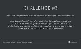CHALLENGE #3CHALLENGE #3
@lcalcoteOpen source software is more than free software
Most tech company executives are far-removed from open source communities.
 
Most don't understand many of the motivations for participants, nor do they
understand the nuanced diﬀerences in licensing models, various types of
productization and business models, or how proprietary and open source software
can be used in conjunction to create a better product line.
 