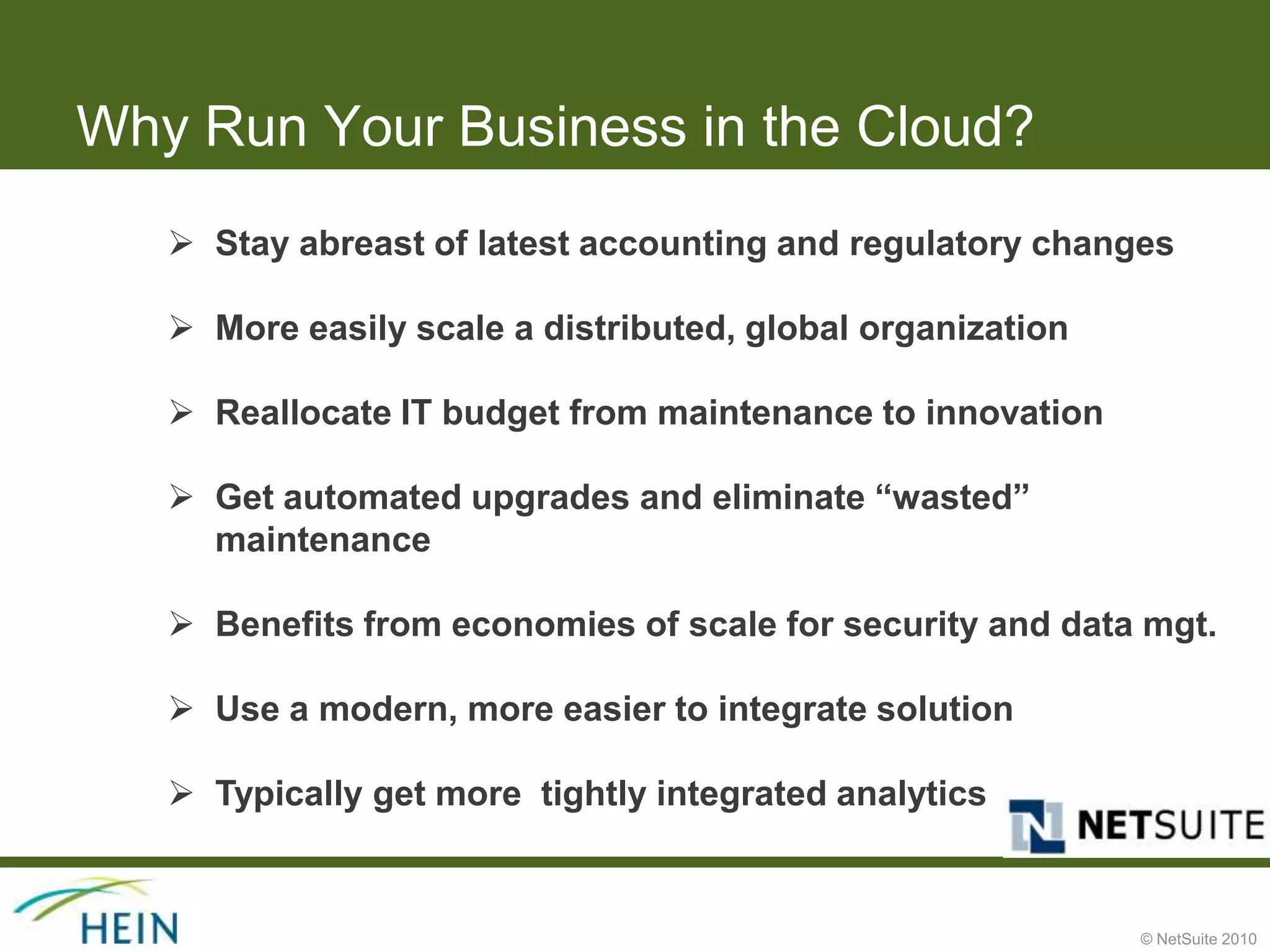 Why Run Your Business in the Cloud?
    Stay abreast of latest accounting and regulatory changes

    More easily scale a distributed, global organization

    Reallocate IT budget from maintenance to innovation

    Get automated upgrades and eliminate “wasted”
     maintenance

    Benefits from economies of scale for security and data mgt.

    Use a modern, more easier to integrate solution

    Typically get more tightly integrated analytics


                                                            © NetSuite 2010
 