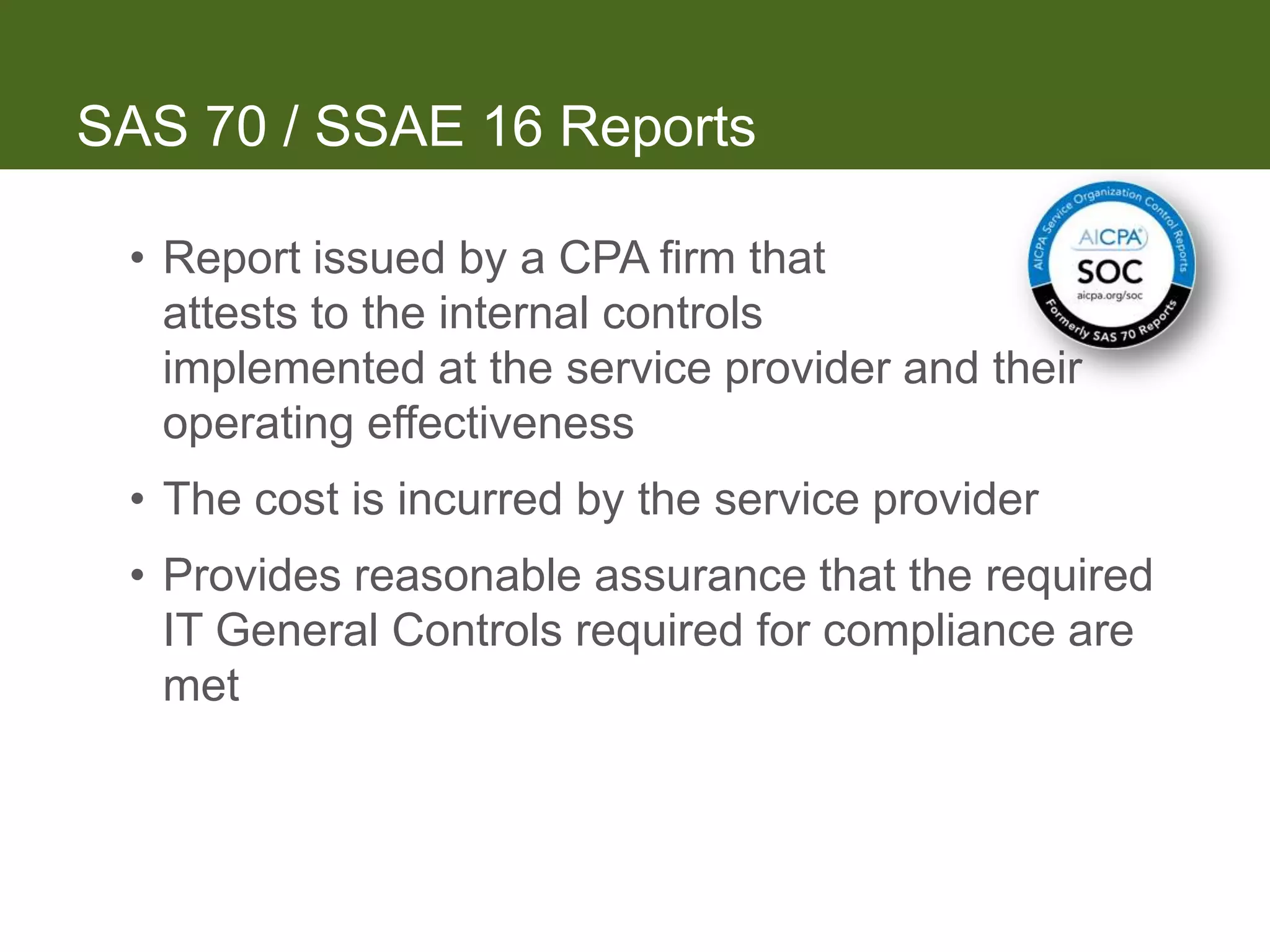 SAS 70 / SSAE 16 Reports

 • Report issued by a CPA firm that
   attests to the internal controls
   implemented at the service provider and their
   operating effectiveness
 • The cost is incurred by the service provider
 • Provides reasonable assurance that the required
   IT General Controls required for compliance are
   met
 