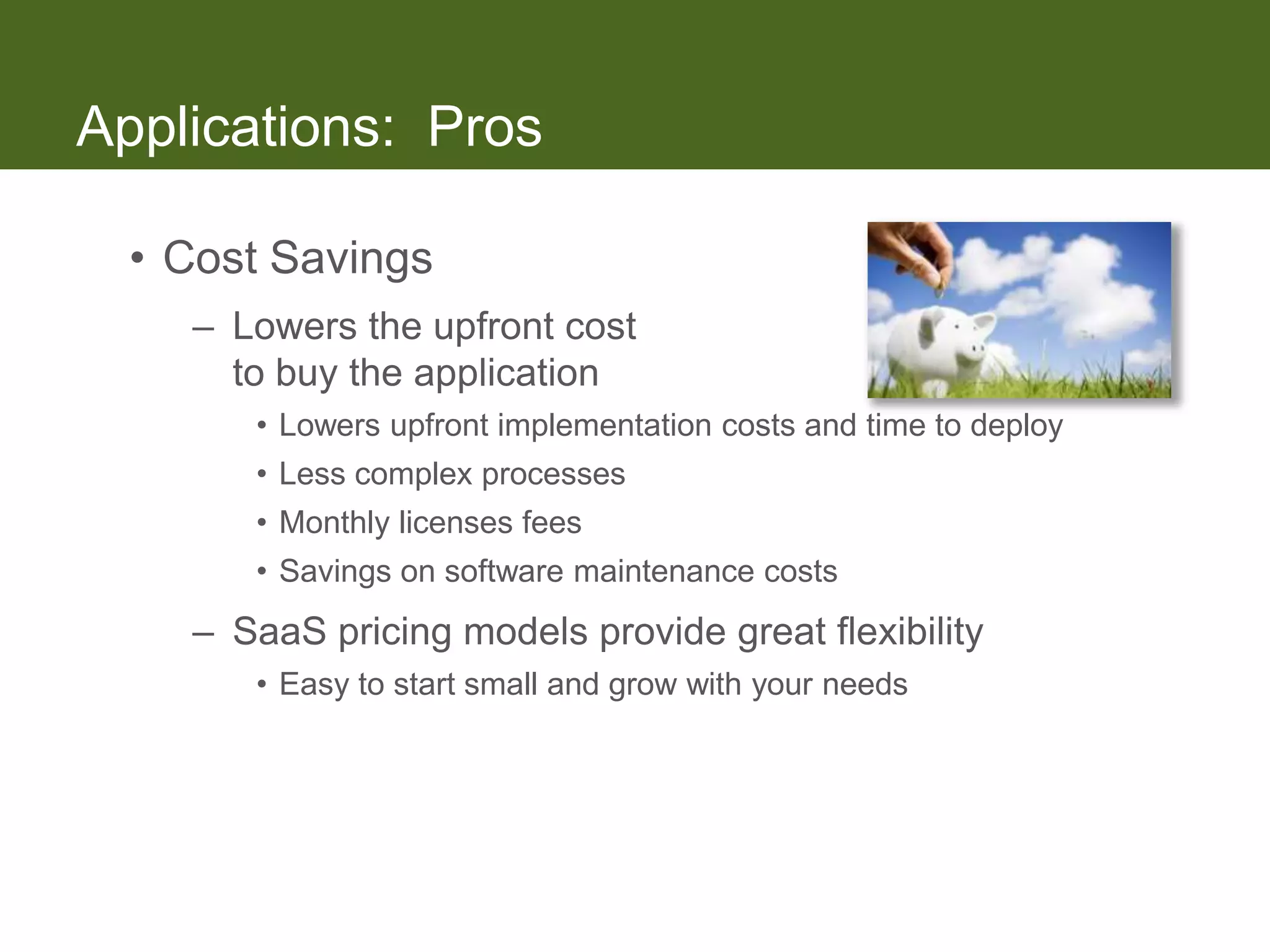 Applications: Pros

  • Cost Savings
    – Lowers the upfront cost
      to buy the application
       • Lowers upfront implementation costs and time to deploy
       • Less complex processes
       • Monthly licenses fees
       • Savings on software maintenance costs
    – SaaS pricing models provide great flexibility
       • Easy to start small and grow with your needs
 