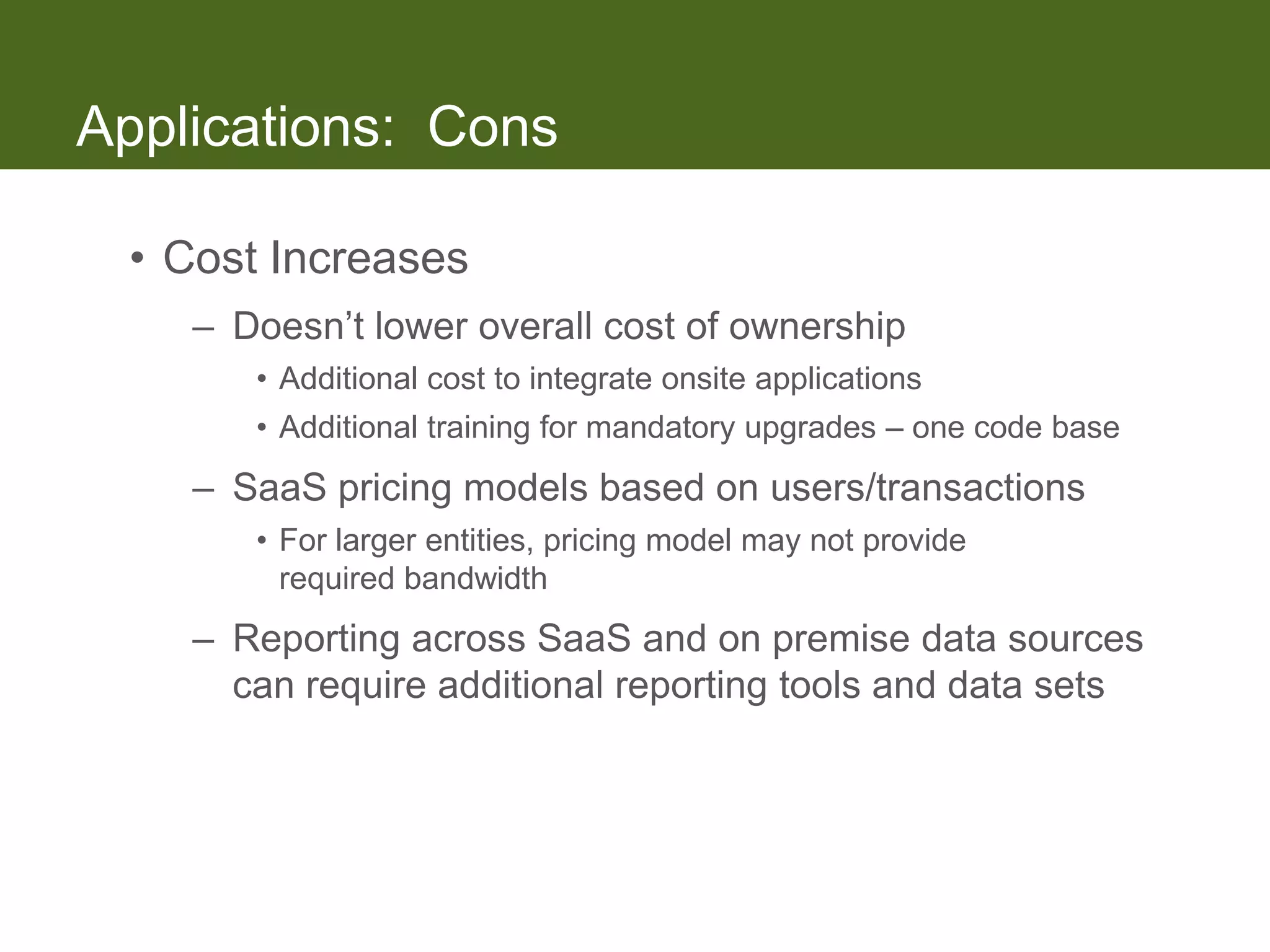 Applications: Cons

 • Cost Increases
    – Doesn’t lower overall cost of ownership
       • Additional cost to integrate onsite applications
       • Additional training for mandatory upgrades – one code base
    – SaaS pricing models based on users/transactions
       • For larger entities, pricing model may not provide
         required bandwidth
    – Reporting across SaaS and on premise data sources
      can require additional reporting tools and data sets
 