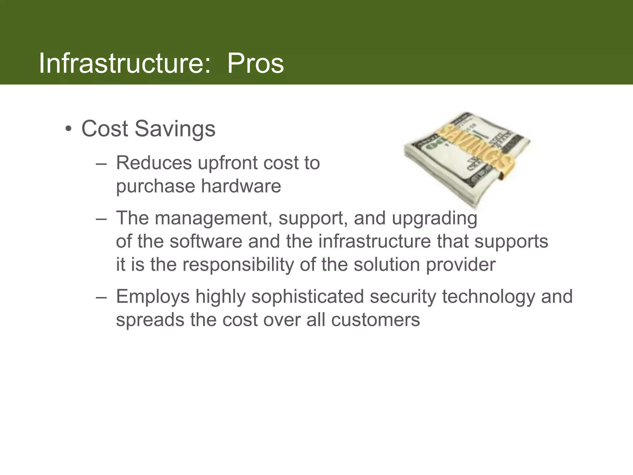 Infrastructure: Pros

  • Cost Savings
    – Reduces upfront cost to
      purchase hardware
    – The management, support, and upgrading
      of the software and the infrastructure that supports
      it is the responsibility of the solution provider
    – Employs highly sophisticated security technology and
      spreads the cost over all customers
 