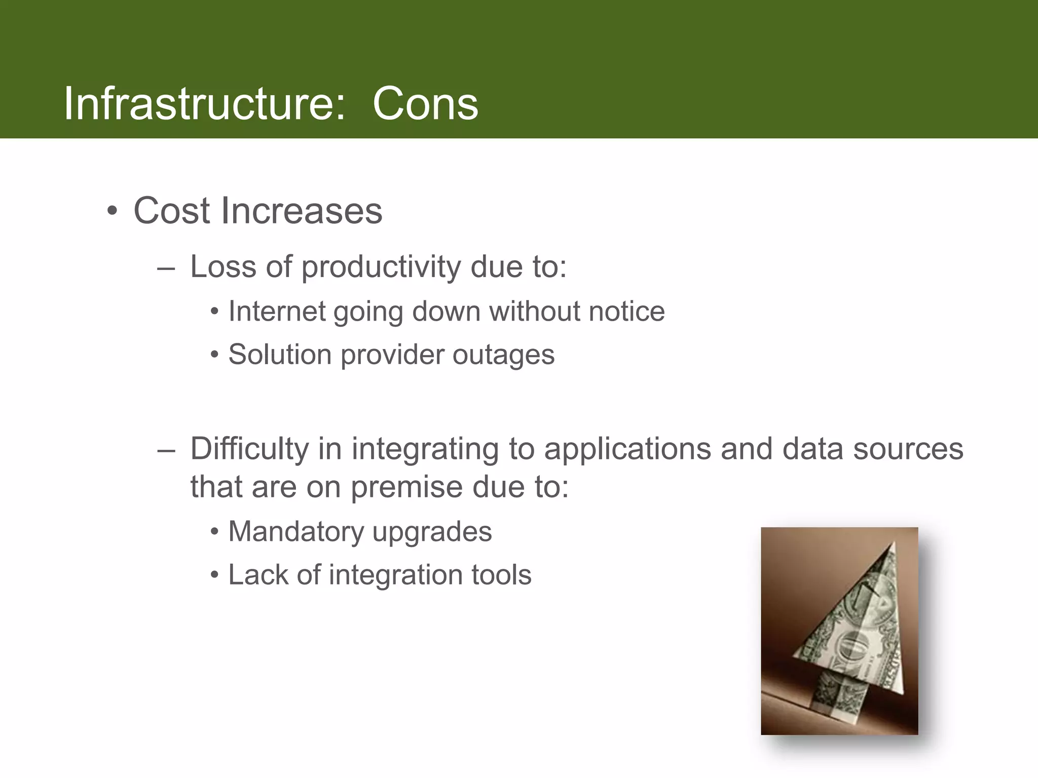 Infrastructure: Cons

  • Cost Increases
    – Loss of productivity due to:
       • Internet going down without notice
       • Solution provider outages


    – Difficulty in integrating to applications and data sources
      that are on premise due to:
       • Mandatory upgrades
       • Lack of integration tools
 