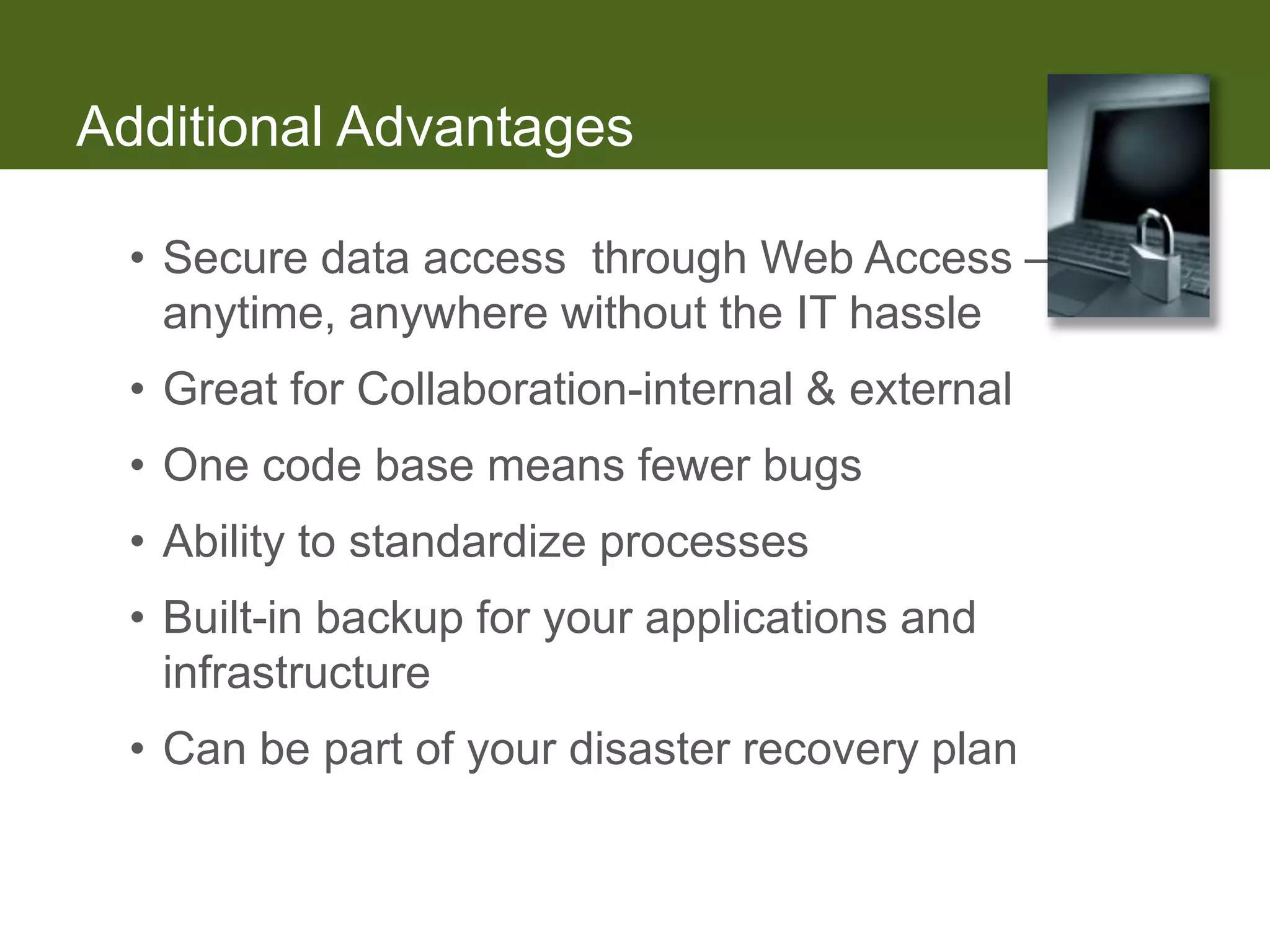 Additional Advantages

 • Secure data access through Web Access –
   anytime, anywhere without the IT hassle
 • Great for Collaboration-internal & external
 • One code base means fewer bugs
 • Ability to standardize processes
 • Built-in backup for your applications and
   infrastructure
 • Can be part of your disaster recovery plan
 