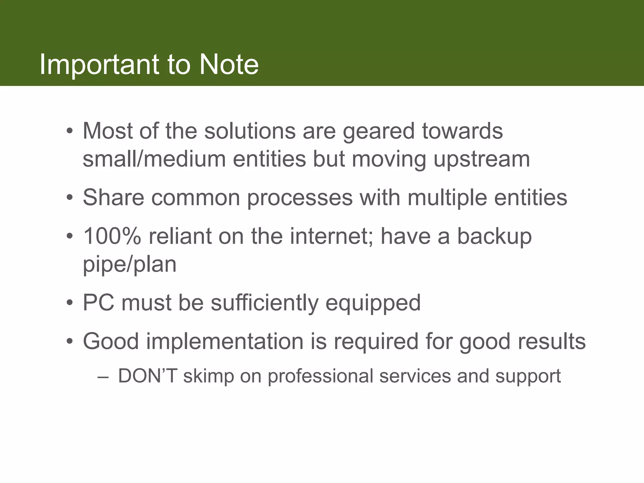 Important to Note

  • Most of the solutions are geared towards
    small/medium entities but moving upstream
  • Share common processes with multiple entities
  • 100% reliant on the internet; have a backup
    pipe/plan
  • PC must be sufficiently equipped
  • Good implementation is required for good results
     – DON’T skimp on professional services and support
 