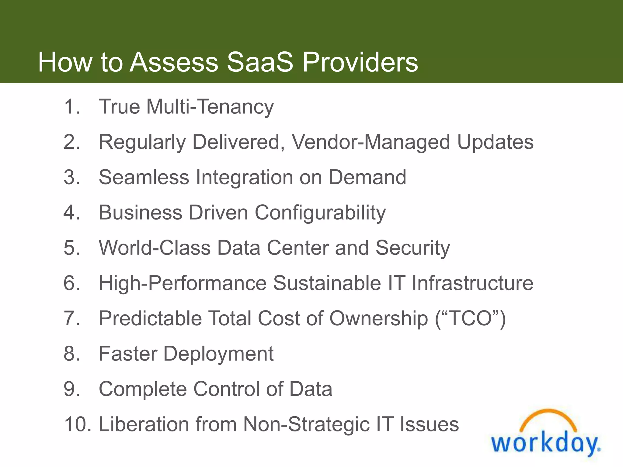 How to Assess SaaS Providers
 1. True Multi-Tenancy
 2. Regularly Delivered, Vendor-Managed Updates
 3. Seamless Integration on Demand
 4. Business Driven Configurability
 5. World-Class Data Center and Security
 6. High-Performance Sustainable IT Infrastructure
 7. Predictable Total Cost of Ownership (“TCO”)
 8. Faster Deployment
 9. Complete Control of Data
 10. Liberation from Non-Strategic IT Issues
 