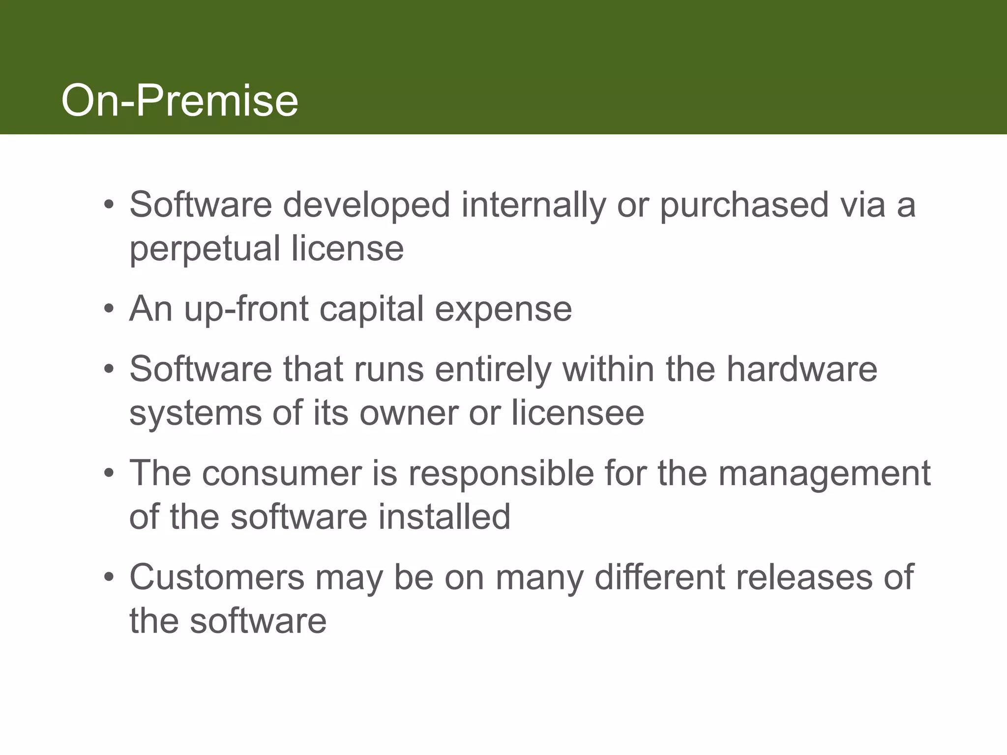 On-Premise

 • Software developed internally or purchased via a
   perpetual license
 • An up-front capital expense
 • Software that runs entirely within the hardware
   systems of its owner or licensee
 • The consumer is responsible for the management
   of the software installed
 • Customers may be on many different releases of
   the software
 