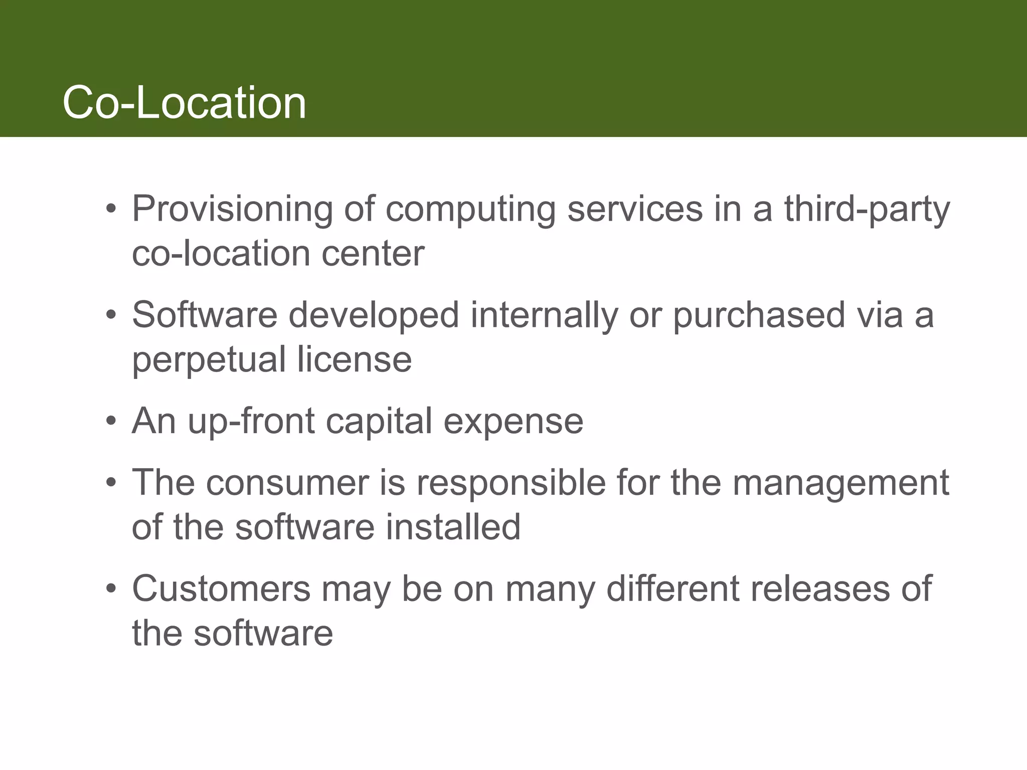 Co-Location

 • Provisioning of computing services in a third-party
   co-location center
 • Software developed internally or purchased via a
   perpetual license
 • An up-front capital expense
 • The consumer is responsible for the management
   of the software installed
 • Customers may be on many different releases of
   the software
 