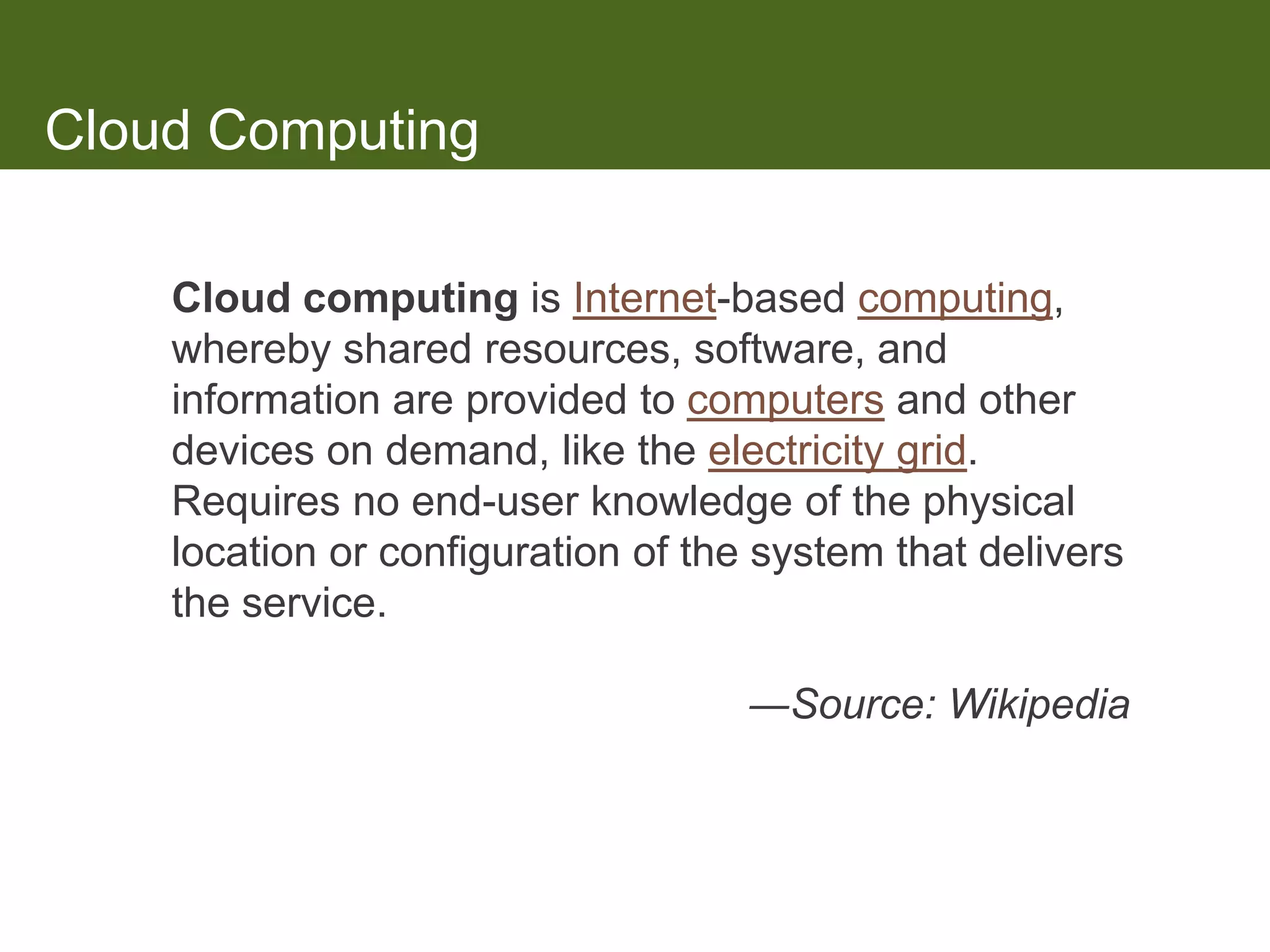 Cloud Computing

    Cloud computing is Internet-based computing,
    whereby shared resources, software, and
    information are provided to computers and other
    devices on demand, like the electricity grid.
    Requires no end-user knowledge of the physical
    location or configuration of the system that delivers
    the service.

                                    ―Source: Wikipedia
 