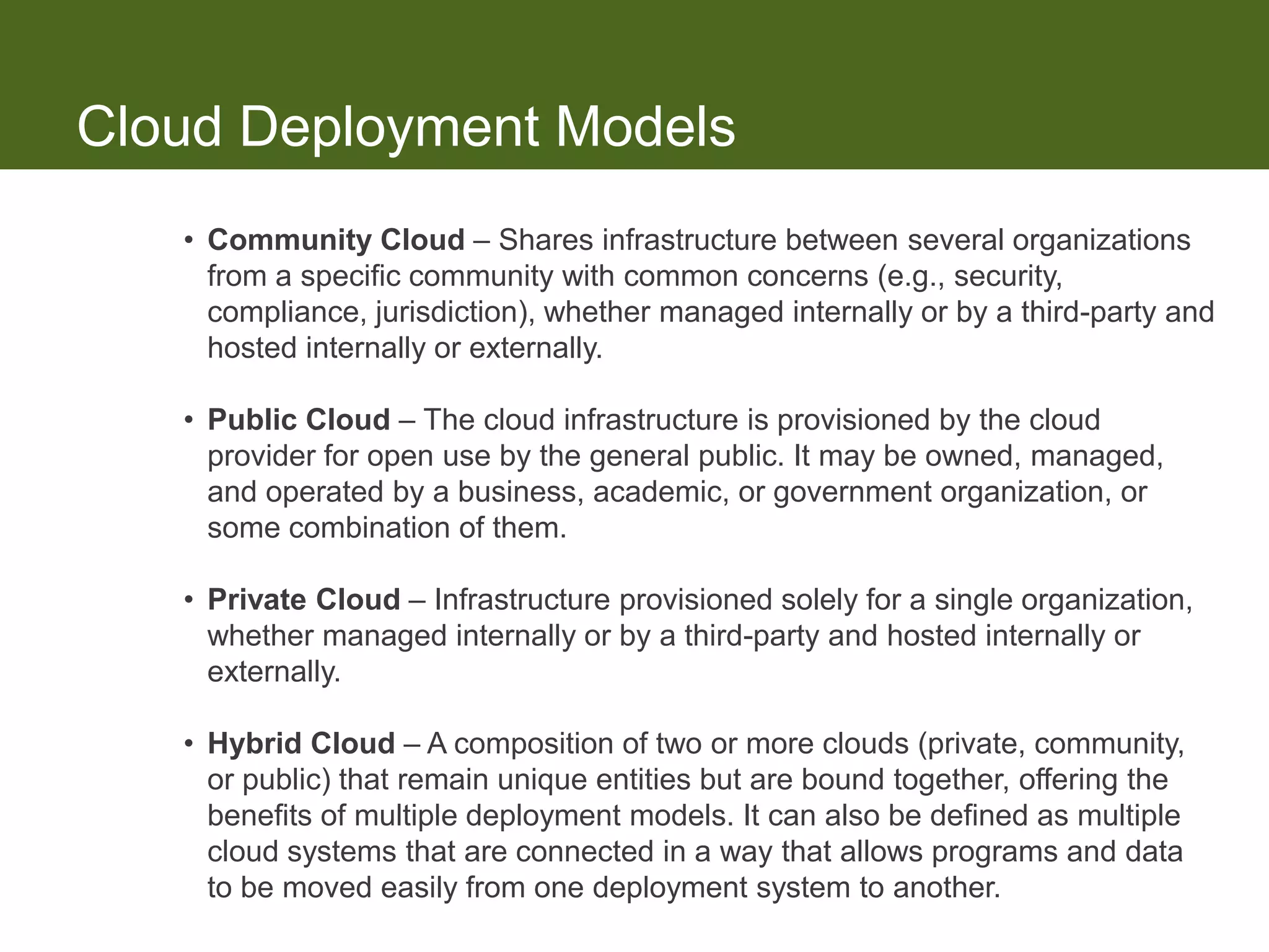 Cloud Deployment Models
   • Community Cloud – Shares infrastructure between several organizations
     from a specific community with common concerns (e.g., security,
     compliance, jurisdiction), whether managed internally or by a third-party and
     hosted internally or externally.

   • Public Cloud – The cloud infrastructure is provisioned by the cloud
     provider for open use by the general public. It may be owned, managed,
     and operated by a business, academic, or government organization, or
     some combination of them.

   • Private Cloud – Infrastructure provisioned solely for a single organization,
     whether managed internally or by a third-party and hosted internally or
     externally.

   • Hybrid Cloud – A composition of two or more clouds (private, community,
     or public) that remain unique entities but are bound together, offering the
     benefits of multiple deployment models. It can also be defined as multiple
     cloud systems that are connected in a way that allows programs and data
     to be moved easily from one deployment system to another.
 