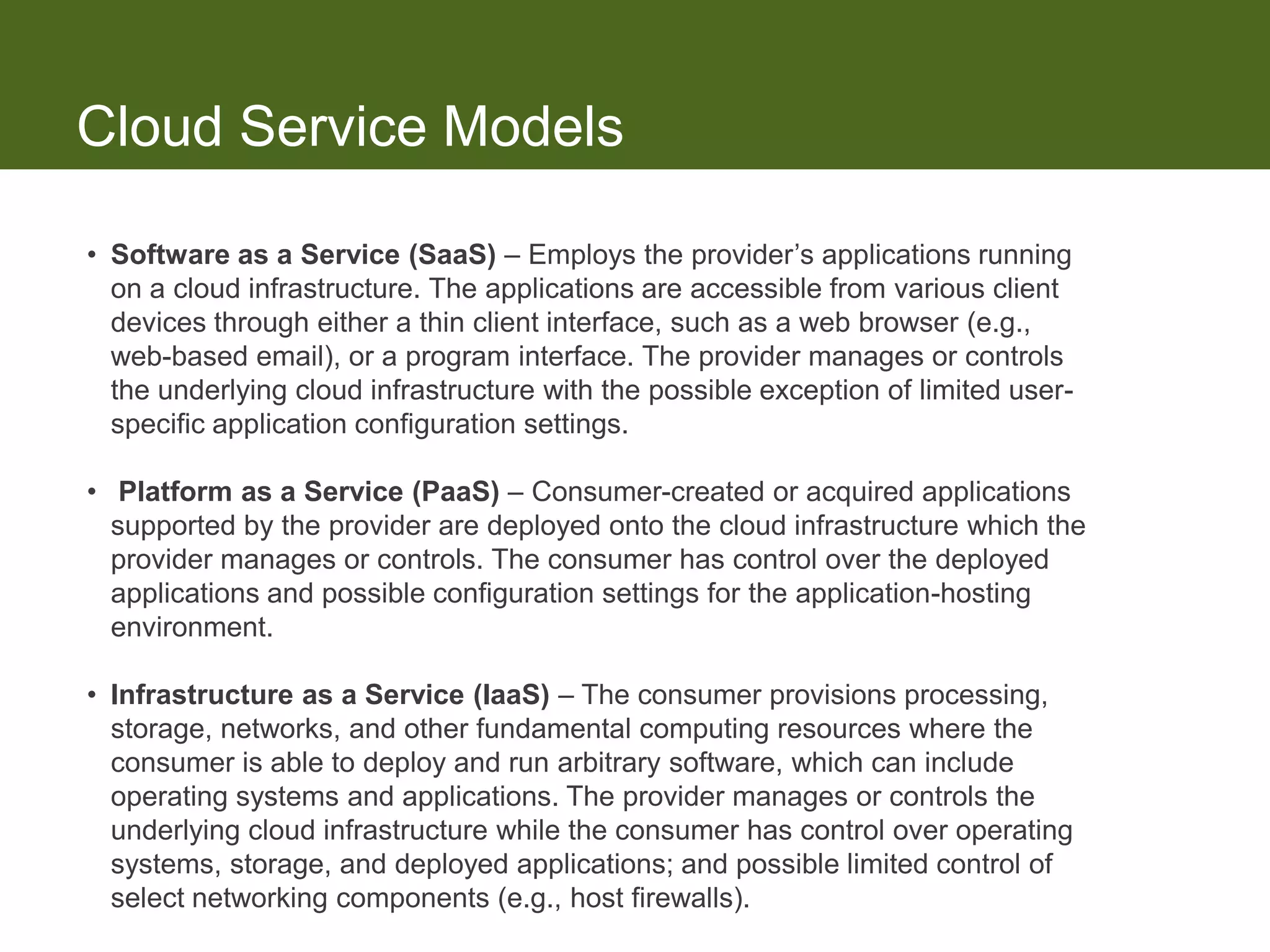 Cloud Service Models

• Software as a Service (SaaS) – Employs the provider’s applications running
  on a cloud infrastructure. The applications are accessible from various client
  devices through either a thin client interface, such as a web browser (e.g.,
  web-based email), or a program interface. The provider manages or controls
  the underlying cloud infrastructure with the possible exception of limited user-
  specific application configuration settings.

• Platform as a Service (PaaS) – Consumer-created or acquired applications
  supported by the provider are deployed onto the cloud infrastructure which the
  provider manages or controls. The consumer has control over the deployed
  applications and possible configuration settings for the application-hosting
  environment.

• Infrastructure as a Service (IaaS) – The consumer provisions processing,
  storage, networks, and other fundamental computing resources where the
  consumer is able to deploy and run arbitrary software, which can include
  operating systems and applications. The provider manages or controls the
  underlying cloud infrastructure while the consumer has control over operating
  systems, storage, and deployed applications; and possible limited control of
  select networking components (e.g., host firewalls).
 