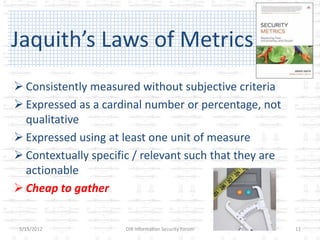 Jaquith’s Laws of Metrics
 Consistently measured without subjective criteria
 Expressed as a cardinal number or percentage, not
  qualitative
 Expressed using at least one unit of measure
 Contextually specific / relevant such that they are
  actionable
 Cheap to gather


 5/15/2012            DIR Information Security Forum    11
 