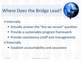 Where Does the Bridge Lead?

Internally
   Actually answer the “Are we secure” question
   Provide a sustainable program framework
   Provide consistency (staff and management)
Externally
   Establish accountability and assurance

 5/15/2012        DIR Information Security Forum   22
 