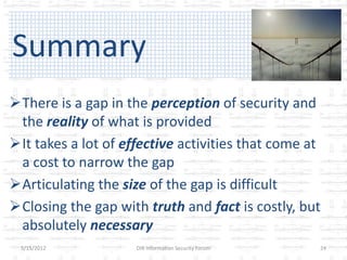 Summary
There is a gap in the perception of security and
 the reality of what is provided
It takes a lot of effective activities that come at
 a cost to narrow the gap
Articulating the size of the gap is difficult
Closing the gap with truth and fact is costly, but
 absolutely necessary
 5/15/2012           DIR Information Security Forum   24
 