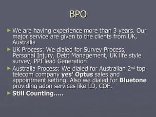 BPO
► We  are having experience more than 3 years. Our
  major service are given to the clients from UK,
  Australia
► UK Process: We dialed for Survey Process,
  Personal Injury, Debt Management, UK life style
  survey, PPI lead Generation
► Australia Process: We dialed for Australian 2nd top
  telecom company yes’ Optus sales and
  appointment setting. Also we dialed for Bluetone
  providing adon services like LD, COF.
► Still Counting…..
 
