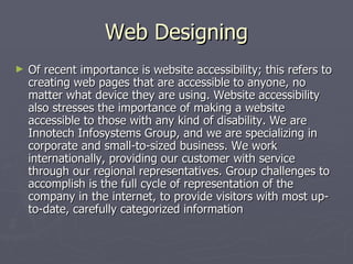 Web Designing
►   Of recent importance is website accessibility; this refers to
    creating web pages that are accessible to anyone, no
    matter what device they are using. Website accessibility
    also stresses the importance of making a website
    accessible to those with any kind of disability. We are
    Innotech Infosystems Group, and we are specializing in
    corporate and small-to-sized business. We work
    internationally, providing our customer with service
    through our regional representatives. Group challenges to
    accomplish is the full cycle of representation of the
    company in the internet, to provide visitors with most up-
    to-date, carefully categorized information
 