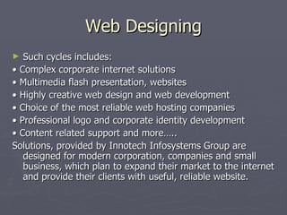 Web Designing
►  Such cycles includes:
• Complex corporate internet solutions
• Multimedia flash presentation, websites
• Highly creative web design and web development
• Choice of the most reliable web hosting companies
• Professional logo and corporate identity development
• Content related support and more…..
Solutions, provided by Innotech Infosystems Group are
   designed for modern corporation, companies and small
   business, which plan to expand their market to the internet
   and provide their clients with useful, reliable website.
 