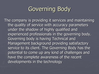 Governing Body
The company is providing it services and maintaining
  the quality of service with accuracy parameters
  under the shadow of highly qualified and
  experienced professionals in the governing body.
  Governing body is having Technical and
  Management background providing satisfactory
  service to its client. The Governing Body has the
  potential to come up any kind of challenges and
  have the complete awareness of the recent
  developments in the technology
 