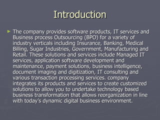 Introduction
►   The company provides software products, IT services and
    Business process Outsourcing (BPO) for a variety of
    industry verticals including Insurance, Banking, Medical
    Billing, Sugar Industries, Government, Manufacturing and
    Retail. These solutions and services include Managed IT
    services, application software development and
    maintenance, payment solutions, business intelligence,
    document imaging and digitization, IT consulting and
    various transaction processing services. company
    integrates its products and services to create customized
    solutions to allow you to undertake technology based
    business transformation that allows reorganization in line
    with today’s dynamic digital business environment.
 