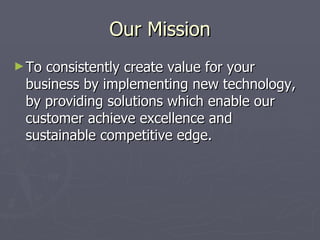 Our Mission
► Toconsistently create value for your
 business by implementing new technology,
 by providing solutions which enable our
 customer achieve excellence and
 sustainable competitive edge.
 