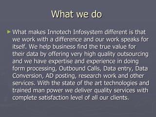 What we do
► What   makes Innotech Infosystem different is that
 we work with a difference and our work speaks for
 itself. We help business find the true value for
 their data by offering very high quality outsourcing
 and we have expertise and experience in doing
 form processing, Outbound Calls, Data entry, Data
 Conversion, AD posting, research work and other
 services. With the state of the art technologies and
 trained man power we deliver quality services with
 complete satisfaction level of all our clients.
 
