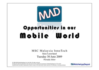 Opportunities in our
                 Mobile World
                                              M S C M a l a y s i a I n n o Te c h
                                                                       Ideas Launchpad
                                                          Tuesday 30 June 2009
                                                                          Persada Johor
© 2008‐2009 MobileAppDepot.com Sdn Bhd. All rights reserved. 
All ideas & materials presented in this document are the intellectual properAes of MobileAppDepot.com Sdn. Bhd. 
Unauthorised use and/or reproducAon of part or parts of this document, either electronic or otherwise, is strictly prohibited. 
 