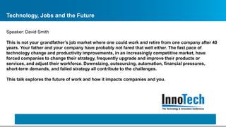 Technology, Jobs and the Future
Speaker: David Smith
This is not your grandfather’s job market where one could work and retire from one company after 40
years. Your father and your company have probably not fared that well either. The fast pace of
technology change and productivity improvements, in an increasingly competitive market, have
forced companies to change their strategy, frequently upgrade and improve their products or
services, and adjust their workforce. Downsizing, outsourcing, automation, financial pressures,
short-term demands, and failed strategy all contribute to the challenges.
This talk explores the future of work and how it impacts companies and you.
 